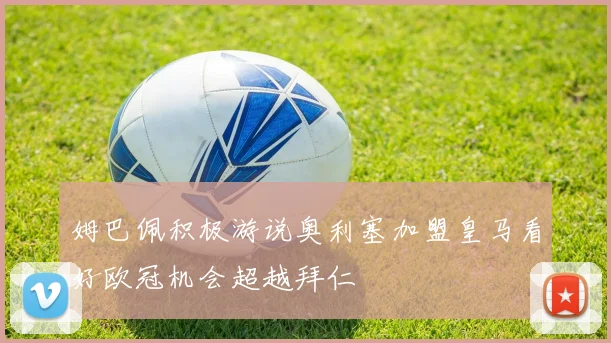 姆巴佩积极游说奥利塞加盟皇马看好欧冠机会超越拜仁