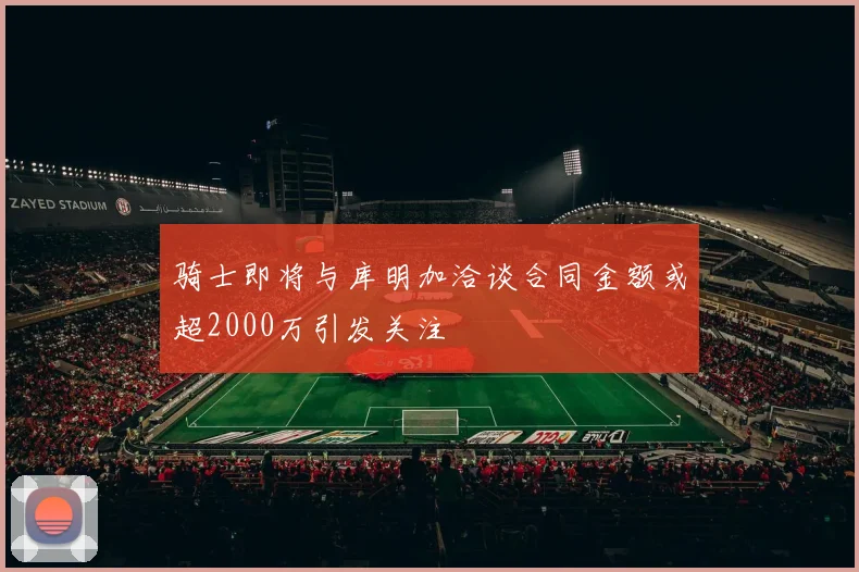 骑士即将与库明加洽谈合同金额或超2000万引发关注