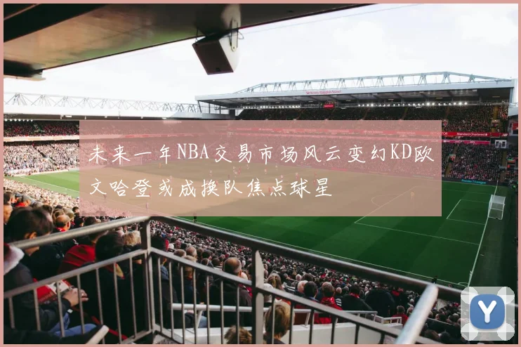 未来一年NBA交易市场风云变幻KD欧文哈登或成换队焦点球星
